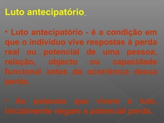 Luto antecipatório
• Luto antecipatório - é a condição em
que o indivíduo vive respostas à perda
real ou potencial de uma pessoa,
relação, objecto ou capacidade
funcional antes da ocorrência dessa
perda.
• As pessoas que vivem o luto,
inicialmente negam a potencial perda.
 
