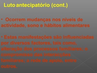 • Ocorrem mudanças nos níveis de
actividade, sono e hábitos alimentares
• Estas manifestações são influenciadas
por diversos factores, tais como,
alteração dos processos familiares; o
compromisso das interacções
familiares; a rede de apoio, entre
outros.
Lutoantecipatório (cont.)
 