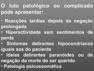 O luto patológico ou complicado
pode apresentar:
• Reacções tardias depois da negação
prolongada
• Hiperactividade sem sentimentos de
perda
• Sintomas delirantes hipocondríacos
iguais aos do paciente
• Ideias delirantes paranóides ou de
negação da morte do ser querido
• Patologia psicossomática
 