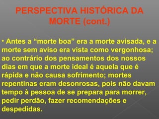 • Antes a “morte boa” era a morte avisada, e a
morte sem aviso era vista como vergonhosa;
ao contrário dos pensamentos dos nossos
dias em que a morte ideal é aquela que é
rápida e não causa sofrimento; mortes
repentinas eram desonrosas, pois não davam
tempo à pessoa de se prepara para morrer,
pedir perdão, fazer recomendações e
despedidas.
PERSPECTIVA HISTÓRICA DA
MORTE (cont.)
 