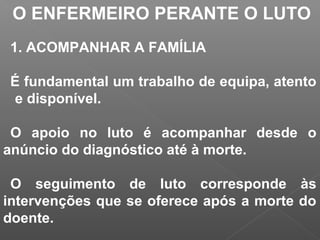 O ENFERMEIRO PERANTE O LUTO
1. ACOMPANHAR A FAMÍLIA
É fundamental um trabalho de equipa, atento
e disponível.
O apoio no luto é acompanhar desde o
anúncio do diagnóstico até à morte.
O seguimento de luto corresponde às
intervenções que se oferece após a morte do
doente.
 