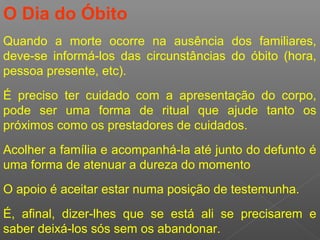 O Dia do Óbito
Quando a morte ocorre na ausência dos familiares,
deve-se informá-los das circunstâncias do óbito (hora,
pessoa presente, etc).
É preciso ter cuidado com a apresentação do corpo,
pode ser uma forma de ritual que ajude tanto os
próximos como os prestadores de cuidados.
Acolher a família e acompanhá-la até junto do defunto é
uma forma de atenuar a dureza do momento
O apoio é aceitar estar numa posição de testemunha.
É, afinal, dizer-lhes que se está ali se precisarem e
saber deixá-los sós sem os abandonar.
 