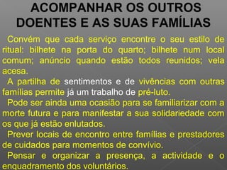 ACOMPANHAR OS OUTROS
DOENTES E AS SUAS FAMÍLIAS
Convém que cada serviço encontre o seu estilo de
ritual: bilhete na porta do quarto; bilhete num local
comum; anúncio quando estão todos reunidos; vela
acesa.
A partilha de sentimentos e de vivências com outras
famílias permite já um trabalho de pré-luto.
Pode ser ainda uma ocasião para se familiarizar com a
morte futura e para manifestar a sua solidariedade com
os que já estão enlutados.
Prever locais de encontro entre famílias e prestadores
de cuidados para momentos de convívio.
Pensar e organizar a presença, a actividade e o
enquadramento dos voluntários.
 