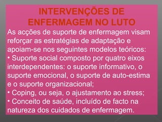 INTERVENÇÕES DE
ENFERMAGEM NO LUTO
As acções de suporte de enfermagem visam
reforçar as estratégias de adaptação e
apoiam-se nos seguintes modelos teóricos:
• Suporte social composto por quatro eixos
interdependentes: o suporte informativo, o
suporte emocional, o suporte de auto-estima
e o suporte organizacional;
• Coping, ou seja, o ajustamento ao stress;
• Conceito de saúde, incluído de facto na
natureza dos cuidados de enfermagem.
 