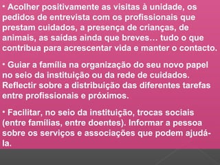 • Acolher positivamente as visitas à unidade, os
pedidos de entrevista com os profissionais que
prestam cuidados, a presença de crianças, de
animais, as saídas ainda que breves… tudo o que
contribua para acrescentar vida e manter o contacto.
• Guiar a família na organização do seu novo papel
no seio da instituição ou da rede de cuidados.
Reflectir sobre a distribuição das diferentes tarefas
entre profissionais e próximos.
• Facilitar, no seio da instituição, trocas sociais
(entre famílias, entre doentes). Informar a pessoa
sobre os serviços e associações que podem ajudá-
la.
 