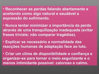 • Reconhecer as perdas falando abertamente e
aceitando como algo natural e saudável a
expressão do sofrimento.
• Nunca tentar minimizar a importância da perda
através de uma tranquilização inadequada (evitar
frases triviais; não comparar tragédias).
• Explicar se necessário a normalidade das
reacções humanas de adaptação face ao luto.
• Criar um clima de disponibilidade e confiança e
organizar-se para tornar o meio segurizante e o
menos intimidante possível: caloroso e calmo.
 