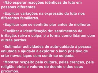 •Não esperar reacções idênticas de luto em
pessoas diferentes.
•Explicar variações na expressão do luto nos
diferentes familiares.
•Explicar que se sentirão pior antes de melhorar.
•Facilitar a identificação de: sentimentos de
irritação, raiva e culpa; e a forma como lidaram com
outras perdas.
•Estimular actividades de auto-cuidado à pessoa
enlutada e ajudá-la a explorar o lado positivo de
criar novos laços sem sentir-se culpada.
•Mostrar respeito pela cultura, pelas crenças, pela
religião, etnia e valores do doente e dos seus
próximos.
 