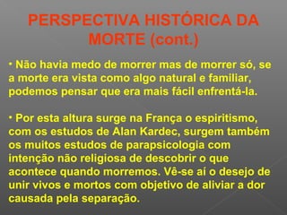 • Não havia medo de morrer mas de morrer só, se
a morte era vista como algo natural e familiar,
podemos pensar que era mais fácil enfrentá-la.
• Por esta altura surge na França o espiritismo,
com os estudos de Alan Kardec, surgem também
os muitos estudos de parapsicologia com
intenção não religiosa de descobrir o que
acontece quando morremos. Vê-se aí o desejo de
unir vivos e mortos com objetivo de aliviar a dor
causada pela separação.
PERSPECTIVA HISTÓRICA DA
MORTE (cont.)
 