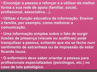 • Encorajar a pessoa a reforçar e a utilizar da melhor
forma a sua rede de apoio (familiar, social,
profissional, associativa…).
• Utilizar a função educativa da informação. Ensinar
à família, por exemplo, como melhorar a
comunicação.
• Uma informação simples sobre o fato de surgir
ilusões de presença (visuais ou auditivas) pode
tranquilizar a pessoa, evitando que ela se feche num
sentimento de estranheza ou de impressão de estar
ficando louca.
• O enfermeiro deve saber orientar a pessoa para
profissionais especializados (psicólogos, etc.) no
caso de luto patológico.
 