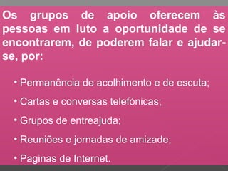 Os grupos de apoio oferecem às
pessoas em luto a oportunidade de se
encontrarem, de poderem falar e ajudar-
se, por:
• Permanência de acolhimento e de escuta;
• Cartas e conversas telefónicas;
• Grupos de entreajuda;
• Reuniões e jornadas de amizade;
• Paginas de Internet.
 