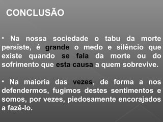 • Na nossa sociedade o tabu da morte
persiste, é grande o medo e silêncio que
existe quando se fala da morte ou do
sofrimento que esta causa a quem sobrevive.
• Na maioria das vezes, de forma a nos
defendermos, fugimos destes sentimentos e
somos, por vezes, piedosamente encorajados
a fazê-lo.
CONCLUSÃO
 
