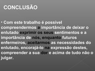 CONCLUSÃO
• Com este trabalho é possível
compreendermos a importância de deixar o
enlutado exprimir os seus sentimentos e a
importância de nós, enquanto futuros
enfermeiros, aceitarmos as necessidades do
enlutado, encorajá-lo na expressão destes,
compreender a sua dor e acima de tudo não o
julgar.
 