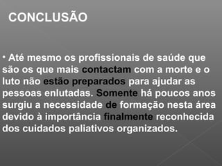 CONCLUSÃO
• Até mesmo os profissionais de saúde que
são os que mais contactam com a morte e o
luto não estão preparados para ajudar as
pessoas enlutadas. Somente há poucos anos
surgiu a necessidade de formação nesta área
devido à importância finalmente reconhecida
dos cuidados paliativos organizados.
 