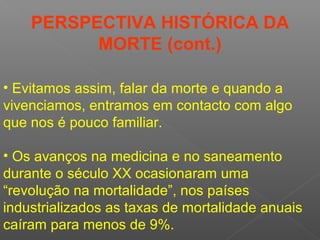 • Os avanços na medicina e no saneamento
durante o século XX ocasionaram uma
“revolução na mortalidade”, nos países
industrializados as taxas de mortalidade anuais
caíram para menos de 9%.
• Evitamos assim, falar da morte e quando a
vivenciamos, entramos em contacto com algo
que nos é pouco familiar.
PERSPECTIVA HISTÓRICA DA
MORTE (cont.)
 