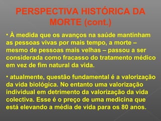 • À medida que os avanços na saúde mantinham
as pessoas vivas por mais tempo, a morte –
mesmo de pessoas mais velhas – passou a ser
considerada como fracasso do tratamento médico
em vez de fim natural da vida.
• atualmente, questão fundamental é a valorização
da vida biológica. No entanto uma valorização
individual em detrimento da valorização da vida
colectiva. Esse é o preço de uma medicina que
está elevando a média de vida para os 80 anos.
PERSPECTIVA HISTÓRICA DA
MORTE (cont.)
 