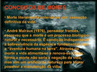 CONCEITOS DE MORTE
• Morte literalmente entende-se por: cessação
definitiva da vida.
• André Malraux (1976), pensador francês,
escreveu que a morte é um processo biológico
natural e necessário. É condição indispensável
à sobrevivência da espécie e fundamental para
a “aventura humana na terra”. Através da
morte a vida alimenta-se e renova-se. Desta
forma a morte não seria a negação da vida,
mas sim um artifício da natureza para tornar
possível a manutenção da vida.

 