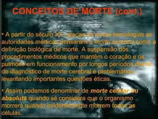 CONCEITOS DE MORTE (cont.)
• A partir do século XX, graças às novas tecnologias as
autoridades médicas pensaram a morte cerebral como a
definição biológica de morte. A suspensão dos
procedimentos médicos que mantêm o coração e os
pulmões em funcionamento por longos períodos diante
do diagnóstico de morte cerebral é problemática,
levantando importantes questões éticas.
• Assim podemos denominar de morte celular ou
absoluta quando se considera que o organismo
morrerá quando evidentemente morrem todas as
células.

 
