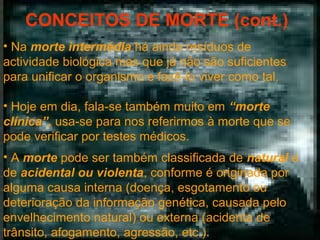 CONCEITOS DE MORTE (cont.)
• Na morte intermédia há ainda resíduos de
actividade biológica mas que já não são suficientes
para unificar o organismo e fazê-lo viver como tal.
• Hoje em dia, fala-se também muito em “morte
clínica”, usa-se para nos referirmos à morte que se
pode verificar por testes médicos.
• A morte pode ser também classificada de natural e
de acidental ou violenta, conforme é originada por
alguma causa interna (doença, esgotamento ou
deterioração da informação genética, causada pelo
envelhecimento natural) ou externa (acidenta de
trânsito, afogamento, agressão, etc.).

 