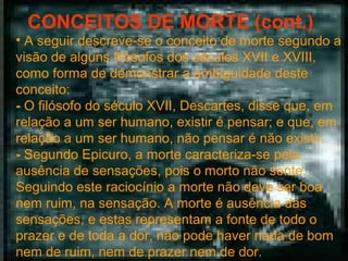 CONCEITOS DE MORTE (cont.)

• A seguir descreve-se o conceito de morte segundo a
visão de alguns filósofos dos séculos XVII e XVIII,
como forma de demonstrar a ambiguidade deste
conceito:
- O filósofo do século XVII, Descartes, disse que, em
relação a um ser humano, existir é pensar; e que, em
relação a um ser humano, não pensar é não existir.
- Segundo Epicuro, a morte caracteriza-se pela
ausência de sensações, pois o morto não sente.
Seguindo este raciocínio a morte não deve ser boa
nem ruim, na sensação. A morte é ausência das
sensações, e estas representam a fonte de todo o
prazer e de toda a dor, não pode haver nada de bom
nem de ruim, nem de prazer nem de dor.

 
