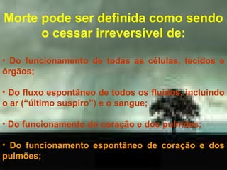Morte pode ser definida como sendo
o cessar irreversível de:
• Do funcionamento de todas as células, tecidos e
órgãos;
• Do fluxo espontâneo de todos os fluidos, incluindo
o ar (“último suspiro”) e o sangue;
• Do funcionamento do coração e dos pulmões;
• Do funcionamento espontâneo de coração e dos
pulmões;

 