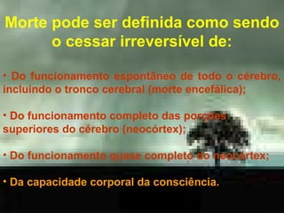 Morte pode ser definida como sendo
o cessar irreversível de:
• Do funcionamento espontâneo de todo o cérebro,
incluindo o tronco cerebral (morte encefálica);
• Do funcionamento completo das porções
superiores do cérebro (neocórtex);
• Do funcionamento quase completo do neocórtex;
• Da capacidade corporal da consciência.

 