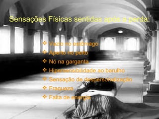 Sensações Físicas sentidas após a perda:
 Vazio no estômago
 Aperto no peito
 Nó na garganta
 Hipersensibilidade ao barulho
 Sensação de despersonalização
 Fraqueza
 Falta de energia

 