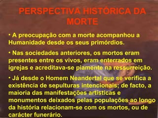 PERSPECTIVA HISTÓRICA DA
MORTE
• A preocupação com a morte acompanhou a
Humanidade desde os seus primórdios.
• Nas sociedades anteriores, os mortos eram
presentes entre os vivos, eram enterrados em
igrejas e acreditava-se piamente na ressurreição.
• Já desde o Homem Neandertal que se verifica a
existência de sepulturas intencionais; de facto, a
maioria das manifestações artísticas e
monumentos deixados pelas populações ao longo
da história relacionam-se com os mortos, ou de
carácter funerário.

 