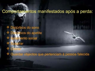 Comportamentos manifestados após a perda:

 Distúrbios do sono
 Distúrbios do apetite
 Isolamento social
 Suspirar
 Chorar
 Guardar objectos que pertenciam à pessoa falecida

 