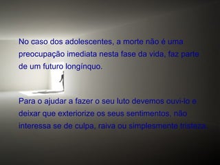 No caso dos adolescentes, a morte não é uma
preocupação imediata nesta fase da vida, faz parte
de um futuro longínquo.

Para o ajudar a fazer o seu luto devemos ouvi-lo e
deixar que exteriorize os seus sentimentos, não
interessa se de culpa, raiva ou simplesmente tristeza.

 