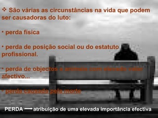  São várias as circunstâncias na vida que podem
ser causadoras do luto:
• perda física
• perda de posição social ou do estatuto
profissional.
• perda de objectos e animais com elevado valor
afectivo...
• perda causada pela morte
PERDA

atribuição de uma elevada importância efectiva

 