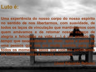 Luto é:
Uma experiência do nosso corpo do nosso espírito
no sentido de nos libertarmos, com suavidade, de
todos os laços de vinculação que mantínhamos com
quem amávamos e de retomar nosso espaço de
alegria e felicidade na vida; (…) é um período de
tempo que necessitamos de viver, após a perda de
uma pessoa que nos era muito querida, para que
todos os momentos belos que com ela partilhámos
se tornem em doces e suaves memórias.
(José Eduardo Rebelo)

 