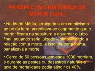 PERSPECTIVA HISTÓRICA DA
MORTE (cont.)
• Na Idade Média, arraigada a um catolicismo
ao pé da letra, acreditava-se cegamente que o
morto, ficaria na sepultura a aguardar o juízo
final, aquando seria julgado – simplificando a
relação com a morte, e isso, de certa forma,
banalizava a morte.
• Cerca de 50 pessoas, em cada 1000 morriam,
e durante as pestes ou desastres naturais a
taxa de mortalidade podia atingir os 40%.

 