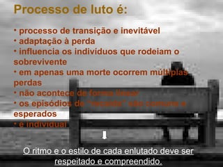 Processo de luto é:
• processo de transição e inevitável
• adaptação à perda
• influencia os indivíduos que rodeiam o
sobrevivente
• em apenas uma morte ocorrem múltiplas
perdas
• não acontece de forma linear
• os episódios de “recaída” são comuns e
esperados
• é individual
O ritmo e o estilo de cada enlutado deve ser
respeitado e compreendido.

 