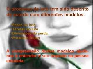 O processo de luto tem sido descrito
de acordo com diferentes modelos:
•Fases do luto
•Tarefas do luto
•Dimensões da perda
•Processo Duplo

A compreensão destes modelos ajudanos a entender o seu impacto na pessoa
enlutada.

 