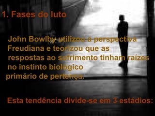 1. Fases do luto
John Bowlby utilizou a perspectiva
Freudiana e teorizou que as
respostas ao sofrimento tinham raízes
no instinto biológico
primário de pertença.
Esta tendência divide-se em 3 estádios:

 