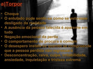 a)Torpor
• Choque
• O enlutado pode sentir-se como se estivesse
desligado da realidade
• A ausência da pessoa falecida é aparente em
tudo
• Negação emocional da perda
• O comportamento de procura é comum
• O desespero instala-se quando se compreende
que a pessoa perdida não regressará
• Desconcentração, raiva, culpa, irritabilidade,
ansiedade, inquietação e tristeza extrema

 