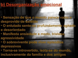 b) Desorganização emocional
• Sensação de que o mundo parece vazio e
desprovido de sentido
• O enlutado sente-se profundamente agitado
e desorientado
• Manifesta ansiedade e medo, tristeza,
agressividade
• O sobrevivente pode viver episódios
depressivos
• Torna-se introvertido, isola-se do mundo,
inclusivamente da família e dos amigos

 