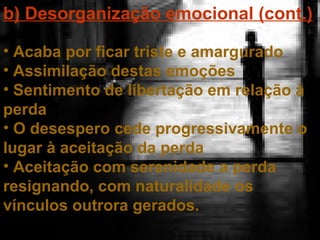 b) Desorganização emocional (cont.)
• Acaba por ficar triste e amargurado
• Assimilação destas emoções
• Sentimento de libertação em relação à
perda
• O desespero cede progressivamente o
lugar à aceitação da perda
• Aceitação com serenidade a perda
resignando, com naturalidade os
vínculos outrora gerados.

 