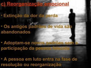 c) Reorganização emocional
• Extinção da dor da perda

• Os antigos padrões de vida são
abandonados
• Adoptam-se novos padrões sem a
participação da pessoa falecida
• A pessoa em luto entra na fase de
resolução ou reorganização

 