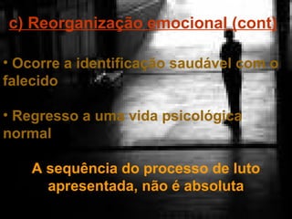 c) Reorganização emocional (cont)
• Ocorre a identificação saudável com o
falecido
• Regresso a uma vida psicológica
normal
A sequência do processo de luto
apresentada, não é absoluta

 