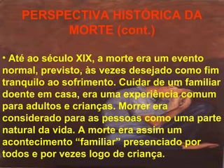 PERSPECTIVA HISTÓRICA DA
MORTE (cont.)
• Até ao século XIX, a morte era um evento
normal, previsto, às vezes desejado como fim
tranquilo ao sofrimento. Cuidar de um familiar
doente em casa, era uma experiência comum
para adultos e crianças. Morrer era
considerado para as pessoas como uma parte
natural da vida. A morte era assim um
acontecimento “familiar” presenciado por
todos e por vezes logo de criança.

 