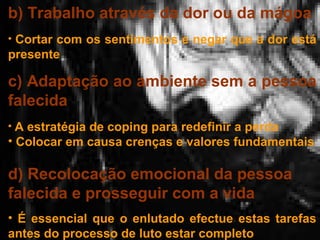 b) Trabalho através da dor ou da mágoa
• Cortar com os sentimentos e negar que a dor está

presente

c) Adaptação ao ambiente sem a pessoa
falecida
• A estratégia de coping para redefinir a perda

• Colocar em causa crenças e valores fundamentais

d) Recolocação emocional da pessoa
falecida e prosseguir com a vida
• É essencial que o enlutado efectue estas tarefas
antes do processo de luto estar completo

 