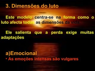 3. Dimensões do luto
Este modelo centra-se na forma como o
luto afecta todas as dimensões da vida.
Ele salienta que a perda exige muitas
adaptações

a)Emocional
• As emoções intensas são vulgares

 