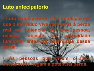 Luto antecipatório
• Luto antecipatório - é a condição em
que o indivíduo vive respostas à perda
real ou potencial de uma pessoa,
relação,
objecto
ou
capacidade
funcional antes da ocorrência dessa
perda.
• As pessoas que vivem o luto,
inicialmente negam a potencial perda.

 