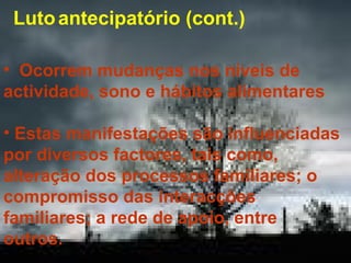 Luto antecipatório (cont.)
• Ocorrem mudanças nos níveis de
actividade, sono e hábitos alimentares
• Estas manifestações são influenciadas
por diversos factores, tais como,
alteração dos processos familiares; o
compromisso das interacções
familiares; a rede de apoio, entre
outros.

 
