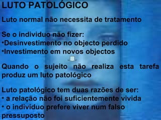 LUTO PATOLÓGICO
Luto normal não necessita de tratamento
Se o individuo não fizer:
•Desinvestimento no objecto perdido
•Investimento em novos objectos
Quando o sujeito não realiza esta tarefa
produz um luto patológico
Luto patológico tem duas razões de ser:
• a relação não foi suficientemente vivida
• o indivíduo prefere viver num falso
pressuposto

 