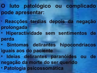 O luto patológico ou complicado
pode apresentar:
Reacções tardias depois da negação
prolongada
• Hiperactividade sem sentimentos de
perda
• Sintomas delirantes hipocondríacos
iguais aos do paciente
• Ideias delirantes paranóides ou de
negação da morte do ser querido
• Patologia psicossomática
•

 