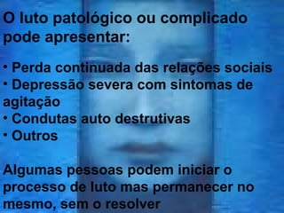 O luto patológico ou complicado
pode apresentar:
• Perda continuada das relações sociais
• Depressão severa com sintomas de
agitação
• Condutas auto destrutivas
• Outros
Algumas pessoas podem iniciar o
processo de luto mas permanecer no
mesmo, sem o resolver

 
