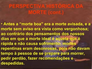 PERSPECTIVA HISTÓRICA DA
MORTE (cont.)
• Antes a “morte boa” era a morte avisada, e a
morte sem aviso era vista como vergonhosa;
ao contrário dos pensamentos dos nossos
dias em que a morte ideal é aquela que é
rápida e não causa sofrimento; mortes
repentinas eram desonrosas, pois não davam
tempo à pessoa de se prepara para morrer,
pedir perdão, fazer recomendações e
despedidas.

 