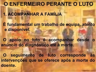 O ENFERMEIRO PERANTE O LUTO
1. ACOMPANHAR A FAMÍLIA
É fundamental um trabalho de equipa, atento
e disponível.
O apoio no luto é acompanhar desde o
anúncio do diagnóstico até à morte.
O seguimento de luto corresponde às
intervenções que se oferece após a morte do
doente.

 